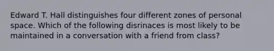 Edward T. Hall distinguishes four different zones of personal space. Which of the following disrinaces is most likely to be maintained in a conversation with a friend from class?