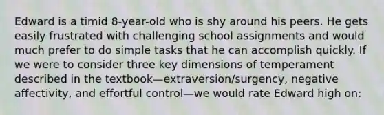 Edward is a timid 8-year-old who is shy around his peers. He gets easily frustrated with challenging school assignments and would much prefer to do simple tasks that he can accomplish quickly. If we were to consider three key dimensions of temperament described in the textbook—extraversion/surgency, negative affectivity, and effortful control—we would rate Edward high on: