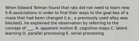 When Edward Tolman found that rats did not need to learn new S-R associations in order to find their ways to the goal box of a maze that had been changed (i.e., a previously used alley was blocked), he explained the observation by referring to the concept of ___. A. apparent motion B. cognitive maps C. latent learning D. parallel processing E. serial processing