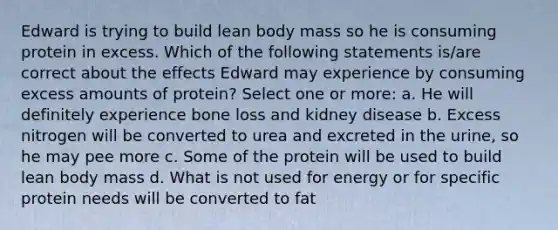 Edward is trying to build lean body mass so he is consuming protein in excess. Which of the following statements is/are correct about the effects Edward may experience by consuming excess amounts of protein? Select one or more: a. He will definitely experience bone loss and kidney disease b. Excess nitrogen will be converted to urea and excreted in the urine, so he may pee more c. Some of the protein will be used to build lean body mass d. What is not used for energy or for specific protein needs will be converted to fat