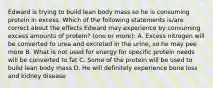 Edward is trying to build lean body mass so he is consuming protein in excess. Which of the following statements is/are correct about the effects Edward may experience by consuming excess amounts of protein? (one or more): A. Excess nitrogen will be converted to urea and excreted in the urine, so he may pee more B. What is not used for energy for specific protein needs will be converted to fat C. Some of the protein will be used to build lean body mass D. He will definitely experience bone loss and kidney disease