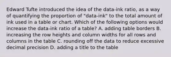 Edward Tufte introduced the idea of the data-ink ratio, as a way of quantifying the proportion of "data-ink" to the total amount of ink used in a table or chart. Which of the following options would increase the data-ink ratio of a table? A. adding table borders B. increasing the row heights and column widths for all rows and columns in the table C. rounding off the data to reduce excessive decimal precision D. adding a title to the table