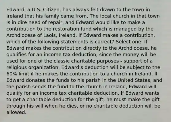 Edward, a U.S. Citizen, has always felt drawn to the town in Ireland that his family came from. The local church in that town is in dire need of repair, and Edward would like to make a contribution to the restoration fund which is managed by the Archdiocese of Laois, Ireland. If Edward makes a contribution, which of the following statements is correct? Select one: If Edward makes the contribution directly to the Archdiocese, he qualifies for an income tax deduction, since the money will be used for one of the classic charitable purposes - support of a religious organization. Edward's deduction will be subject to the 60% limit if he makes the contribution to a church in Ireland. If Edward donates the funds to his parish in the United States, and the parish sends the fund to the church in Ireland, Edward will qualify for an income tax charitable deduction. If Edward wants to get a charitable deduction for the gift, he must make the gift through his will when he dies, or no charitable deduction will be allowed.