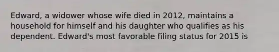 Edward, a widower whose wife died in​ 2012, maintains a household for himself and his daughter who qualifies as his dependent.​ Edward's most favorable filing status for 2015 is