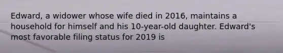 Edward, a widower whose wife died in 2016, maintains a household for himself and his 10-year-old daughter. Edward's most favorable filing status for 2019 is