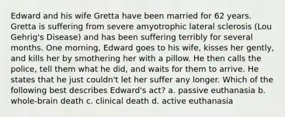 Edward and his wife Gretta have been married for 62 years. Gretta is suffering from severe amyotrophic lateral sclerosis (Lou Gehrig's Disease) and has been suffering terribly for several months. One morning, Edward goes to his wife, kisses her gently, and kills her by smothering her with a pillow. He then calls the police, tell them what he did, and waits for them to arrive. He states that he just couldn't let her suffer any longer. Which of the following best describes Edward's act? a. passive euthanasia b. whole-brain death c. clinical death d. active euthanasia