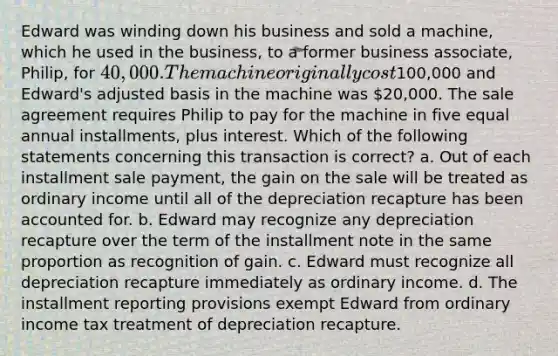 Edward was winding down his business and sold a machine, which he used in the business, to a former business associate, Philip, for 40,000. The machine originally cost100,000 and Edward's adjusted basis in the machine was 20,000. The sale agreement requires Philip to pay for the machine in five equal annual installments, plus interest. Which of the following statements concerning this transaction is correct? a. Out of each installment sale payment, the gain on the sale will be treated as ordinary income until all of the depreciation recapture has been accounted for. b. Edward may recognize any depreciation recapture over the term of the installment note in the same proportion as recognition of gain. c. Edward must recognize all depreciation recapture immediately as ordinary income. d. The installment reporting provisions exempt Edward from ordinary income tax treatment of depreciation recapture.