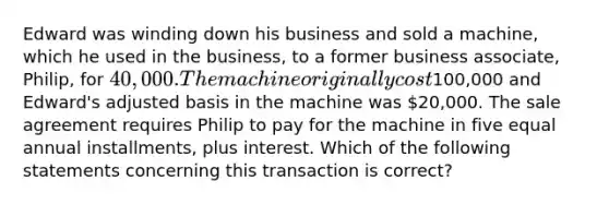 Edward was winding down his business and sold a machine, which he used in the business, to a former business associate, Philip, for 40,000. The machine originally cost100,000 and Edward's adjusted basis in the machine was 20,000. The sale agreement requires Philip to pay for the machine in five equal annual installments, plus interest. Which of the following statements concerning this transaction is correct?