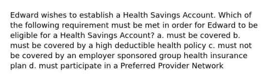 Edward wishes to establish a Health Savings Account. Which of the following requirement must be met in order for Edward to be eligible for a Health Savings Account? a. must be covered b. must be covered by a high deductible health policy c. must not be covered by an employer sponsored group health insurance plan d. must participate in a Preferred Provider Network