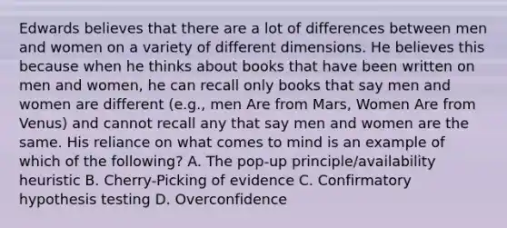 Edwards believes that there are a lot of differences between men and women on a variety of different dimensions. He believes this because when he thinks about books that have been written on men and women, he can recall only books that say men and women are different (e.g., men Are from Mars, Women Are from Venus) and cannot recall any that say men and women are the same. His reliance on what comes to mind is an example of which of the following? A. The pop-up principle/availability heuristic B. Cherry-Picking of evidence C. Confirmatory <a href='https://www.questionai.com/knowledge/ksPCj2gXzG-hypothesis-testing' class='anchor-knowledge'>hypothesis testing</a> D. Overconfidence