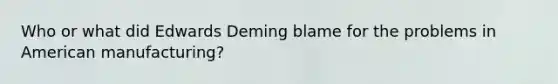 Who or what did Edwards Deming blame for the problems in American manufacturing?
