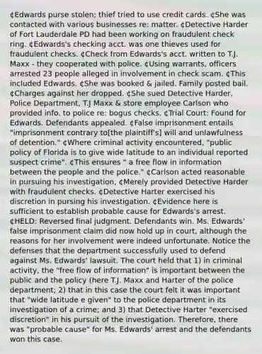 ¢Edwards purse stolen; thief tried to use credit cards. ¢She was contacted with various businesses re: matter. ¢Detective Harder of Fort Lauderdale PD had been working on fraudulent check ring. ¢Edwards's checking acct. was one thieves used for fraudulent checks. ¢Check from Edwards's acct. written to T.J. Maxx - they cooperated with police. ¢Using warrants, officers arrested 23 people alleged in involvement in check scam. ¢This included Edwards. ¢She was booked & jailed. Family posted bail. ¢Charges against her dropped. ¢She sued Detective Harder, Police Department, T.J Maxx & store employee Carlson who provided info. to police re: bogus checks. ¢Trial Court: Found for Edwards. Defendants appealed. ¢False imprisonment entails "imprisonment contrary to[the plaintiff's] will and unlawfulness of detention." ¢Where criminal activity encountered, "public policy of Florida is to give wide latitude to an individual reported suspect crime". ¢This ensures " a free flow in information between the people and the police." ¢Carlson acted reasonable in pursuing his investigation, ¢Merely provided Detective Harder with fraudulent checks. ¢Detective Harter exercised his discretion in pursing his investigation. ¢Evidence here is sufficient to establish probable cause for Edwards's arrest. ¢HELD: Reversed final judgment. Defendants win. Ms. Edwards' false imprisonment claim did now hold up in court, although the reasons for her involvement were indeed unfortunate. Notice the defenses that the department successfully used to defend against Ms. Edwards' lawsuit. The court held that 1) in criminal activity, the "free flow of information" is important between the public and the policy (here T.J. Maxx and Harter of the police department; 2) that in this case the court felt it was important that "wide latitude e given" to the police department in its investigation of a crime; and 3) that Detective Harter "exercised discretion" in his pursuit of the investigation. Therefore, there was "probable cause" for Ms. Edwards' arrest and the defendants won this case.