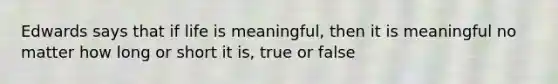 Edwards says that if life is meaningful, then it is meaningful no matter how long or short it is, true or false