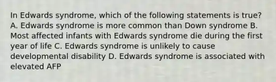 In Edwards syndrome, which of the following statements is true? A. Edwards syndrome is more common than Down syndrome B. Most affected infants with Edwards syndrome die during the first year of life C. Edwards syndrome is unlikely to cause developmental disability D. Edwards syndrome is associated with elevated AFP