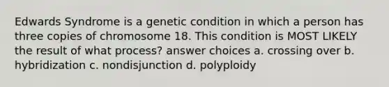 Edwards Syndrome is a genetic condition in which a person has three copies of chromosome 18. This condition is MOST LIKELY the result of what process? answer choices a. crossing over b. hybridization c. nondisjunction d. polyploidy