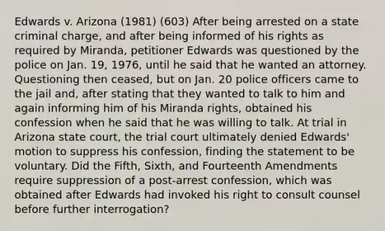 Edwards v. Arizona (1981) (603) After being arrested on a state criminal charge, and after being informed of his rights as required by Miranda, petitioner Edwards was questioned by the police on Jan. 19, 1976, until he said that he wanted an attorney. Questioning then ceased, but on Jan. 20 police officers came to the jail and, after stating that they wanted to talk to him and again informing him of his Miranda rights, obtained his confession when he said that he was willing to talk. At trial in Arizona state court, the trial court ultimately denied Edwards' motion to suppress his confession, finding the statement to be voluntary. Did the Fifth, Sixth, and Fourteenth Amendments require suppression of a post-arrest confession, which was obtained after Edwards had invoked his right to consult counsel before further interrogation?