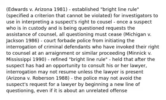 (Edwards v. Arizona 1981) - established "bright line rule" (specified a criterion that cannot be violated) for investigators to use in interpreting a suspect's right to cousel - once a suspect who is in custody and is being questioned requests the assistance of counsel, all questioning must cease (Michigan v. Jackson 1986) - court forbade police from initiating the interrogation of criminal defendants who have invoked their right to counsel at an arraignment or similar proceeding (Minnick v. Mississippi 1990) - refined "bright line rule" - held that after the suspect has had an opportunity to consult his or her lawyer, interrogation may not resume unless the lawyer is present (Arizona v. Roberson 1988) - the police may not avoid the suspect's request for a lawyer by beginning a new line of questioning, even if it is about an unrelated offense