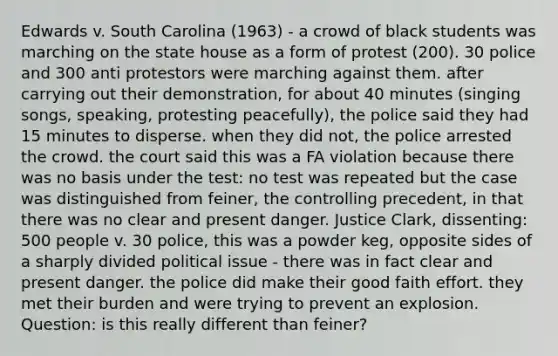 Edwards v. South Carolina (1963) - a crowd of black students was marching on the state house as a form of protest (200). 30 police and 300 anti protestors were marching against them. after carrying out their demonstration, for about 40 minutes (singing songs, speaking, protesting peacefully), the police said they had 15 minutes to disperse. when they did not, the police arrested the crowd. the court said this was a FA violation because there was no basis under the test: no test was repeated but the case was distinguished from feiner, the controlling precedent, in that there was no clear and present danger. Justice Clark, dissenting: 500 people v. 30 police, this was a powder keg, opposite sides of a sharply divided political issue - there was in fact clear and present danger. the police did make their good faith effort. they met their burden and were trying to prevent an explosion. Question: is this really different than feiner?