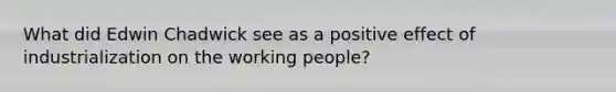 What did Edwin Chadwick see as a positive effect of industrialization on the working people?