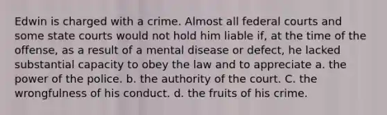 Edwin is charged with a crime. Almost all federal courts and some state courts would not hold him liable if, at the time of the offense, as a result of a mental disease or defect, he lacked substantial capacity to obey the law and to appreciate a. the power of the police. b. the authority of the court. C. the wrongfulness of his conduct. d. the fruits of his crime.