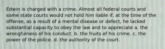 Edwin is charged with a crime. Almost all federal courts and some state courts would not hold him liable if, at the time of the offense, as a result of a mental disease or defect, he lacked substantial capacity to obey the law and to appreciate a. ​the wrongfulness of his conduct. b. ​the fruits of his crime. c. ​the power of the police. d. ​the authority of the court.