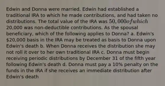 Edwin and Donna were married. Edwin had established a traditional IRA to which he made contributions, and had taken no distributions. The total value of the IRA was 50,000 of which20,000 was non-deductible contributions. As the spousal beneficiary, which of the following applies to Donna? a. Edwin's 20,000 basis in the IRA may be treated as basis to Donna upon Edwin's death b. When Donna receives the distribution she may not roll it over to her own traditional IRA c. Donna must begin receiving periodic distributions by December 31 of the fifth year following Edwin's death d. Donna must pay a 10% penalty on the funds in the IRA if she receives an immediate distribution after Edwin's death