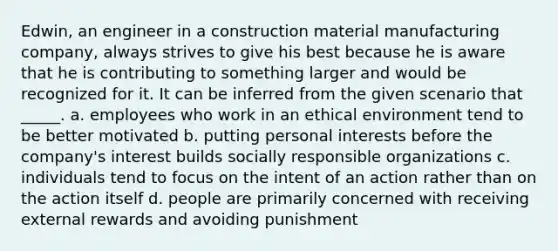 Edwin, an engineer in a construction material manufacturing company, always strives to give his best because he is aware that he is contributing to something larger and would be recognized for it. It can be inferred from the given scenario that _____. a. employees who work in an ethical environment tend to be better motivated b. putting personal interests before the company's interest builds socially responsible organizations c. individuals tend to focus on the intent of an action rather than on the action itself d. people are primarily concerned with receiving external rewards and avoiding punishment