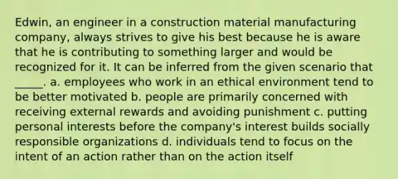 Edwin, an engineer in a construction material manufacturing company, always strives to give his best because he is aware that he is contributing to something larger and would be recognized for it. It can be inferred from the given scenario that _____. a. ​employees who work in an ethical environment tend to be better motivated b. ​people are primarily concerned with receiving external rewards and avoiding punishment c. ​putting personal interests before the company's interest builds socially responsible organizations d. ​individuals tend to focus on the intent of an action rather than on the action itself