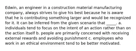 Edwin, an engineer in a construction material manufacturing company, always strives to give his best because he is aware that he is contributing something larger and would be recognized for it. It can be inferred from the given scenario that _____. a. individuals tend to focus on the intent of an action rather than on the action itself b. people are primarily concerned with receiving external rewards and avoiding punishment c. employees who work in an ethical environment tend to be better motivated.