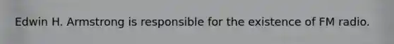 Edwin H. Armstrong is responsible for the existence of FM radio.