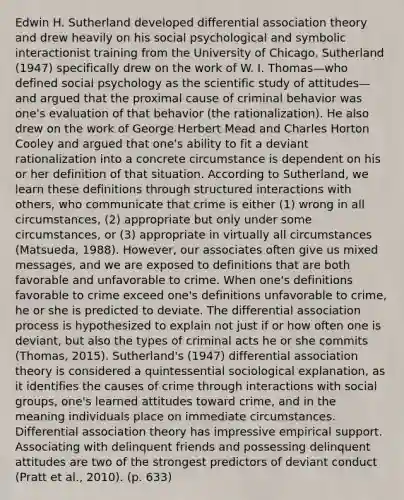 Edwin H. Sutherland developed differential association theory and drew heavily on his social psychological and symbolic interactionist training from the University of Chicago. Sutherland (1947) specifically drew on the work of W. I. Thomas—who defined social psychology as the scientific study of attitudes—and argued that the proximal cause of criminal behavior was one's evaluation of that behavior (the rationalization). He also drew on the work of George Herbert Mead and Charles Horton Cooley and argued that one's ability to fit a deviant rationalization into a concrete circumstance is dependent on his or her definition of that situation. According to Sutherland, we learn these definitions through structured interactions with others, who communicate that crime is either (1) wrong in all circumstances, (2) appropriate but only under some circumstances, or (3) appropriate in virtually all circumstances (Matsueda, 1988). However, our associates often give us mixed messages, and we are exposed to definitions that are both favorable and unfavorable to crime. When one's definitions favorable to crime exceed one's definitions unfavorable to crime, he or she is predicted to deviate. The differential association process is hypothesized to explain not just if or how often one is deviant, but also the types of criminal acts he or she commits (Thomas, 2015). Sutherland's (1947) differential association theory is considered a quintessential sociological explanation, as it identifies the causes of crime through interactions with social groups, one's learned attitudes toward crime, and in the meaning individuals place on immediate circumstances. Differential association theory has impressive empirical support. Associating with delinquent friends and possessing delinquent attitudes are two of the strongest predictors of deviant conduct (Pratt et al., 2010). (p. 633)