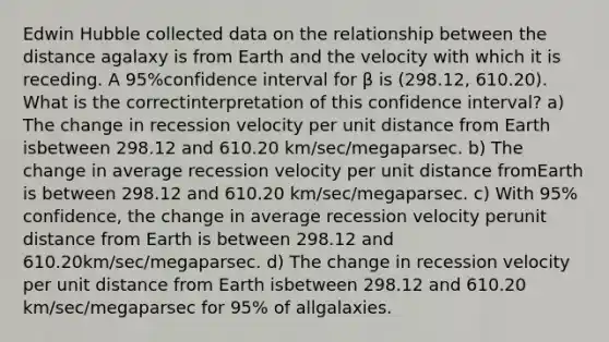 Edwin Hubble collected data on the relationship between the distance agalaxy is from Earth and the velocity with which it is receding. A 95%confidence interval for β is (298.12, 610.20). What is the correctinterpretation of this confidence interval? a) The change in recession velocity per unit distance from Earth isbetween 298.12 and 610.20 km/sec/megaparsec. b) The change in average recession velocity per unit distance fromEarth is between 298.12 and 610.20 km/sec/megaparsec. c) With 95% confidence, the change in average recession velocity perunit distance from Earth is between 298.12 and 610.20km/sec/megaparsec. d) The change in recession velocity per unit distance from Earth isbetween 298.12 and 610.20 km/sec/megaparsec for 95% of allgalaxies.