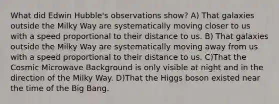 What did Edwin Hubble's observations show? A) That galaxies outside the Milky Way are systematically moving closer to us with a speed proportional to their distance to us. B) That galaxies outside the Milky Way are systematically moving away from us with a speed proportional to their distance to us. C)That the Cosmic Microwave Background is only visible at night and in the direction of the Milky Way. D)That the Higgs boson existed near the time of the Big Bang.