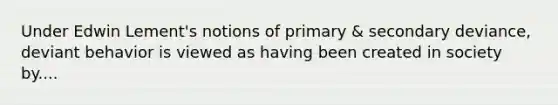 Under Edwin Lement's notions of primary & secondary deviance, deviant behavior is viewed as having been created in society by....