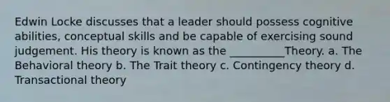 Edwin Locke discusses that a leader should possess cognitive abilities, conceptual skills and be capable of exercising sound judgement. His theory is known as the __________Theory. a. The Behavioral theory b. The Trait theory c. Contingency theory d. Transactional theory