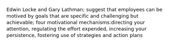 Edwin Locke and Gary Lathman; suggest that employees can be motived by goals that are specific and challenging but achievable; four motivational mechanisms:directing your attention, regulating the effort expended, increasing your persistence, fostering use of strategies and action plans