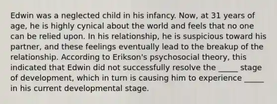 Edwin was a neglected child in his infancy. Now, at 31 years of age, he is highly cynical about the world and feels that no one can be relied upon. In his relationship, he is suspicious toward his partner, and these feelings eventually lead to the breakup of the relationship. According to Erikson's psychosocial theory, this indicated that Edwin did not successfully resolve the _____ stage of development, which in turn is causing him to experience _____ in his current developmental stage.