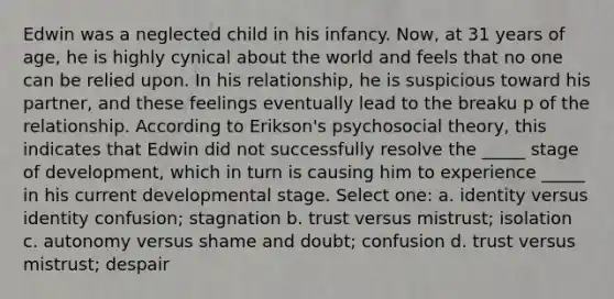 Edwin was a neglected child in his infancy. Now, at 31 years of age, he is highly cynical about the world and feels that no one can be relied upon. In his relationship, he is suspicious toward his partner, and these feelings eventually lead to the breaku p of the relationship. According to Erikson's psychosocial theory, this indicates that Edwin did not successfully resolve the _____ stage of development, which in turn is causing him to experience _____ in his current developmental stage. Select one: a. identity versus identity confusion; stagnation b. trust versus mistrust; isolation c. autonomy versus shame and doubt; confusion d. trust versus mistrust; despair