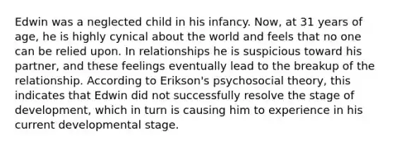 Edwin was a neglected child in his infancy. Now, at 31 years of age, he is highly cynical about the world and feels that no one can be relied upon. In relationships he is suspicious toward his partner, and these feelings eventually lead to the breakup of the relationship. According to Erikson's psychosocial theory, this indicates that Edwin did not successfully resolve the stage of development, which in turn is causing him to experience in his current developmental stage.