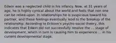 Edwin was a neglected child in his infancy. Now, at 31 years of age, he is highly cynical about the world and feels that non one can be relied upon. In relationships he is suspicious toward his partner, and these feelings eventually lead to the breakup of the relationship. According to Erikson's psycho-social theory, this indicates that Edwin did not successfully resolve the ... stage of development, which in turn is causing him to experience ... in his current developmental stage.