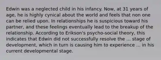 Edwin was a neglected child in his infancy. Now, at 31 years of age, he is highly cynical about the world and feels that non one can be relied upon. In relationships he is suspicious toward his partner, and these feelings eventually lead to the breakup of the relationship. According to Erikson's psycho-social theory, this indicates that Edwin did not successfully resolve the ... stage of development, which in turn is causing him to experience ... in his current developmental stage.