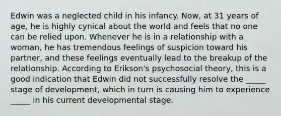 Edwin was a neglected child in his infancy. Now, at 31 years of age, he is highly cynical about the world and feels that no one can be relied upon. Whenever he is in a relationship with a woman, he has tremendous feelings of suspicion toward his partner, and these feelings eventually lead to the breakup of the relationship. According to Erikson's psychosocial theory, this is a good indication that Edwin did not successfully resolve the _____ stage of development, which in turn is causing him to experience _____ in his current developmental stage.