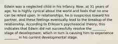 Edwin was a neglected child in his infancy. Now, at 31 years of age, he is highly cynical about the world and feels that no one can be relied upon. In relationships, he is suspicious toward his partner, and these feelings eventually lead to the breakup of the relationship. According to Erikson's psychosocial theory, this indicates that Edwin did not successfully resolve the ________ stage of development, which in turn is causing him to experience ________ in his current developmental stage.