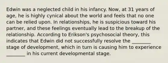 Edwin was a neglected child in his infancy. Now, at 31 years of age, he is highly cynical about the world and feels that no one can be relied upon. In relationships, he is suspicious toward his partner, and these feelings eventually lead to the breakup of the relationship. According to Erikson's psychosocial theory, this indicates that Edwin did not successfully resolve the ________ stage of development, which in turn is causing him to experience ________ in his current developmental stage.