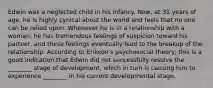 Edwin was a neglected child in his infancy. Now, at 31 years of age, he is highly cynical about the world and feels that no one can be relied upon. Whenever he is in a relationship with a woman, he has tremendous feelings of suspicion toward his partner, and these feelings eventually lead to the breakup of the relationship. According to Erikson's psychosocial theory, this is a good indication that Edwin did not successfully resolve the ________ stage of development, which in turn is causing him to experience ________ in his current developmental stage.