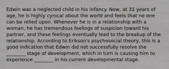 Edwin was a neglected child in his infancy. Now, at 31 years of age, he is highly cynical about the world and feels that no one can be relied upon. Whenever he is in a relationship with a woman, he has tremendous feelings of suspicion toward his partner, and these feelings eventually lead to the breakup of the relationship. According to Erikson's psychosocial theory, this is a good indication that Edwin did not successfully resolve the ________ stage of development, which in turn is causing him to experience ________ in his current developmental stage.