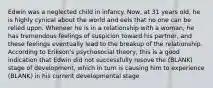 Edwin was a neglected child in infancy. Now, at 31 years old, he is highly cynical about the world and eels that no one can be relied upon. Wheneer he is in a relationship with a woman, he has tremendous feelings of suspicion toward his partner, and these feelings eventually lead to the breakup of the relationship. According to Erikson's psychosocial theory, this is a good indication that Edwin did not successfully resove the (BLANK) stage of development, which in turn is causing him to experience (BLANK) in his current developmental stage