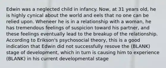 Edwin was a neglected child in infancy. Now, at 31 years old, he is highly cynical about the world and eels that no one can be relied upon. Wheneer he is in a relationship with a woman, he has tremendous feelings of suspicion toward his partner, and these feelings eventually lead to the breakup of the relationship. According to Erikson's psychosocial theory, this is a good indication that Edwin did not successfully resove the (BLANK) stage of development, which in turn is causing him to experience (BLANK) in his current developmental stage