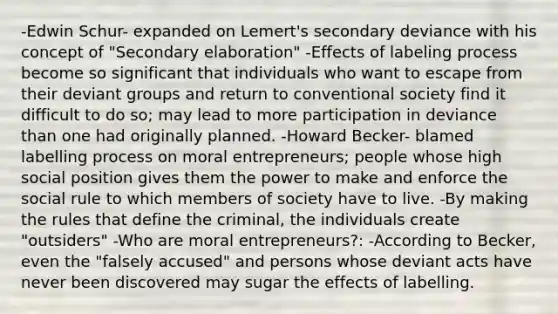 -Edwin Schur- expanded on Lemert's secondary deviance with his concept of "Secondary elaboration" -Effects of labeling process become so significant that individuals who want to escape from their deviant groups and return to conventional society find it difficult to do so; may lead to more participation in deviance than one had originally planned. -Howard Becker- blamed labelling process on moral entrepreneurs; people whose high social position gives them the power to make and enforce the social rule to which members of society have to live. -By making the rules that define the criminal, the individuals create "outsiders" -Who are moral entrepreneurs?: -According to Becker, even the "falsely accused" and persons whose deviant acts have never been discovered may sugar the effects of labelling.