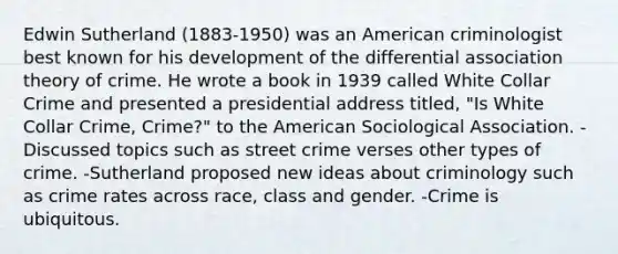 Edwin Sutherland (1883-1950) was an American criminologist best known for his development of the differential association theory of crime. He wrote a book in 1939 called White Collar Crime and presented a presidential address titled, "Is White Collar Crime, Crime?" to the American Sociological Association. -Discussed topics such as street crime verses other types of crime. -Sutherland proposed new ideas about criminology such as crime rates across race, class and gender. -Crime is ubiquitous.